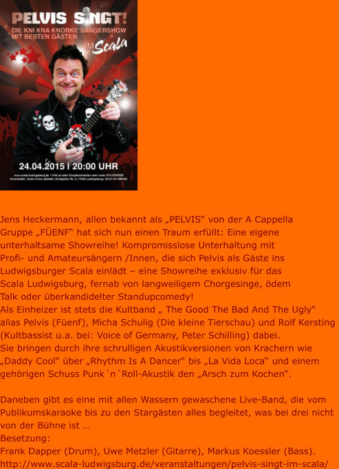 Jens Heckermann, allen bekannt als „PELVIS“ von der A Cappella  Gruppe „FÜENF“ hat sich nun einen Traum erfüllt: Eine eigene  unterhaltsame Showreihe! Kompromisslose Unterhaltung mit  Profi- und Amateursängern /Innen, die sich Pelvis als Gäste ins  Ludwigsburger Scala einlädt – eine Showreihe exklusiv für das  Scala Ludwigsburg, fernab von langweiligem Chorgesinge, ödem  Talk oder überkandidelter Standupcomedy!  Als Einheizer ist stets die Kultband „ The Good The Bad And The Ugly“  alias Pelvis (Füenf), Micha Schulig (Die kleine Tierschau) und Rolf Kersting  (Kultbassist u.a. bei: Voice of Germany, Peter Schilling) dabei.  Sie bringen durch ihre schrulligen Akustikversionen von Krachern wie  „Daddy Cool“ über „Rhythm Is A Dancer“ bis „La Vida Loca“ und einem  gehörigen Schuss Punk´n´Roll-Akustik den „Arsch zum Kochen“.  Daneben gibt es eine mit allen Wassern gewaschene Live-Band, die vom  Publikumskaraoke bis zu den Stargästen alles begleitet, was bei drei nicht  von der Bühne ist …  Besetzung:  Frank Dapper (Drum), Uwe Metzler (Gitarre), Markus Koessler (Bass). http://www.scala-ludwigsburg.de/veranstaltungen/pelvis-singt-im-scala/