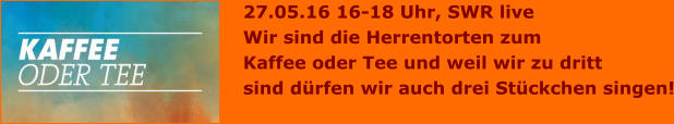 27.05.16 16-18 Uhr, SWR live Wir sind die Herrentorten zum  Kaffee oder Tee und weil wir zu dritt  sind dürfen wir auch drei Stückchen singen!