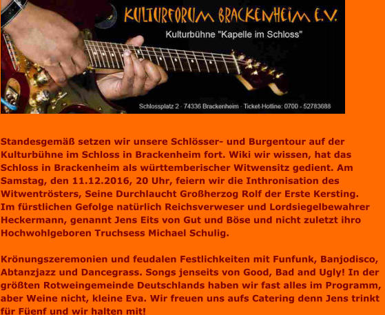 Standesgemäß setzen wir unsere Schlösser- und Burgentour auf der  Kulturbühne im Schloss in Brackenheim fort. Wiki wir wissen, hat das  Schloss in Brackenheim als württemberischer Witwensitz gedient. Am  Samstag, den 11.12.2016, 20 Uhr, feiern wir die Inthronisation des  Witwentrösters, Seine Durchlaucht Großherzog Rolf der Erste Kersting.  Im fürstlichen Gefolge natürlich Reichsverweser und Lordsiegelbewahrer  Heckermann, genannt Jens Eits von Gut und Böse und nicht zuletzt ihro Hochwohlgeboren Truchsess Michael Schulig.  Krönungszeremonien und feudalen Festlichkeiten mit Funfunk, Banjodisco,  Abtanzjazz und Dancegrass. Songs jenseits von Good, Bad and Ugly! In der  größten Rotweingemeinde Deutschlands haben wir fast alles im Programm,  aber Weine nicht, kleine Eva. Wir freuen uns aufs Catering denn Jens trinkt  für Füenf und wir halten mit!